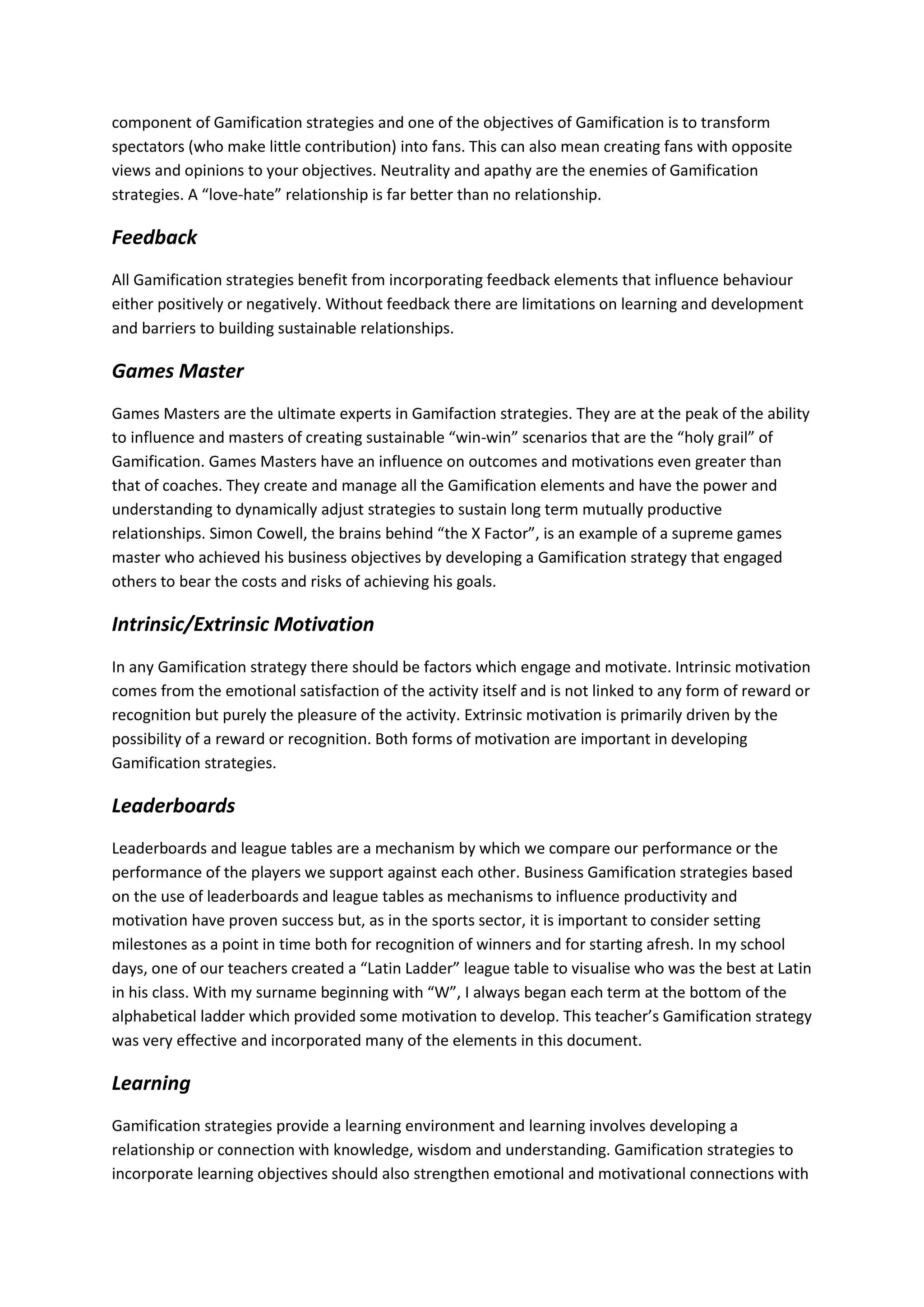 component of Gamification strategies and one of the objectives of Gamification is to transform
spectators (who make little contribution) into fans. This can also mean creating fans with opposite
views and opinions to your objectives. Neutrality and apathy are the enemies of Gamification
strategies. A “love-hate” relationship is far better than no relationship.
Feedback
All Gamification strategies benefit from incorporating feedback elements that influence behaviour
either positively or negatively. Without feedback there are limitations on learning and development
and barriers to building sustainable relationships.
Games Master
Games Masters are the ultimate experts in Gamifaction strategies. They are at the peak of the ability
to influence and masters of creating sustainable “win-win” scenarios that are the “holy grail” of
Gamification. Games Masters have an influence on outcomes and motivations even greater than
that of coaches. They create and manage all the Gamification elements and have the power and
understanding to dynamically adjust strategies to sustain long term mutually productive
relationships. Simon Cowell, the brains behind “the X Factor”, is an example of a supreme games
master who achieved his business objectives by developing a Gamification strategy that engaged
others to bear the costs and risks of achieving his goals.
Intrinsic/Extrinsic Motivation
In any Gamification strategy there should be factors which engage and motivate. Intrinsic motivation
comes from the emotional satisfaction of the activity itself and is not linked to any form of reward or
recognition but purely the pleasure of the activity. Extrinsic motivation is primarily driven by the
possibility of a reward or recognition. Both forms of motivation are important in developing
Gamification strategies.
Leaderboards
Leaderboards and league tables are a mechanism by which we compare our performance or the
performance of the players we support against each other. Business Gamification strategies based
on the use of leaderboards and league tables as mechanisms to influence productivity and
motivation have proven success but, as in the sports sector, it is important to consider setting
milestones as a point in time both for recognition of winners and for starting afresh. In my school
days, one of our teachers created a “Latin Ladder” league table to visualise who was the best at Latin
in his class. With my surname beginning with “W”, I always began each term at the bottom of the
alphabetical ladder which provided some motivation to develop. This teacher’s Gamification strategy
was very effective and incorporated many of the elements in this document.
Learning
Gamification strategies provide a learning environment and learning involves developing a
relationship or connection with knowledge, wisdom and understanding. Gamification strategies to
incorporate learning objectives should also strengthen emotional and motivational connections with
 
