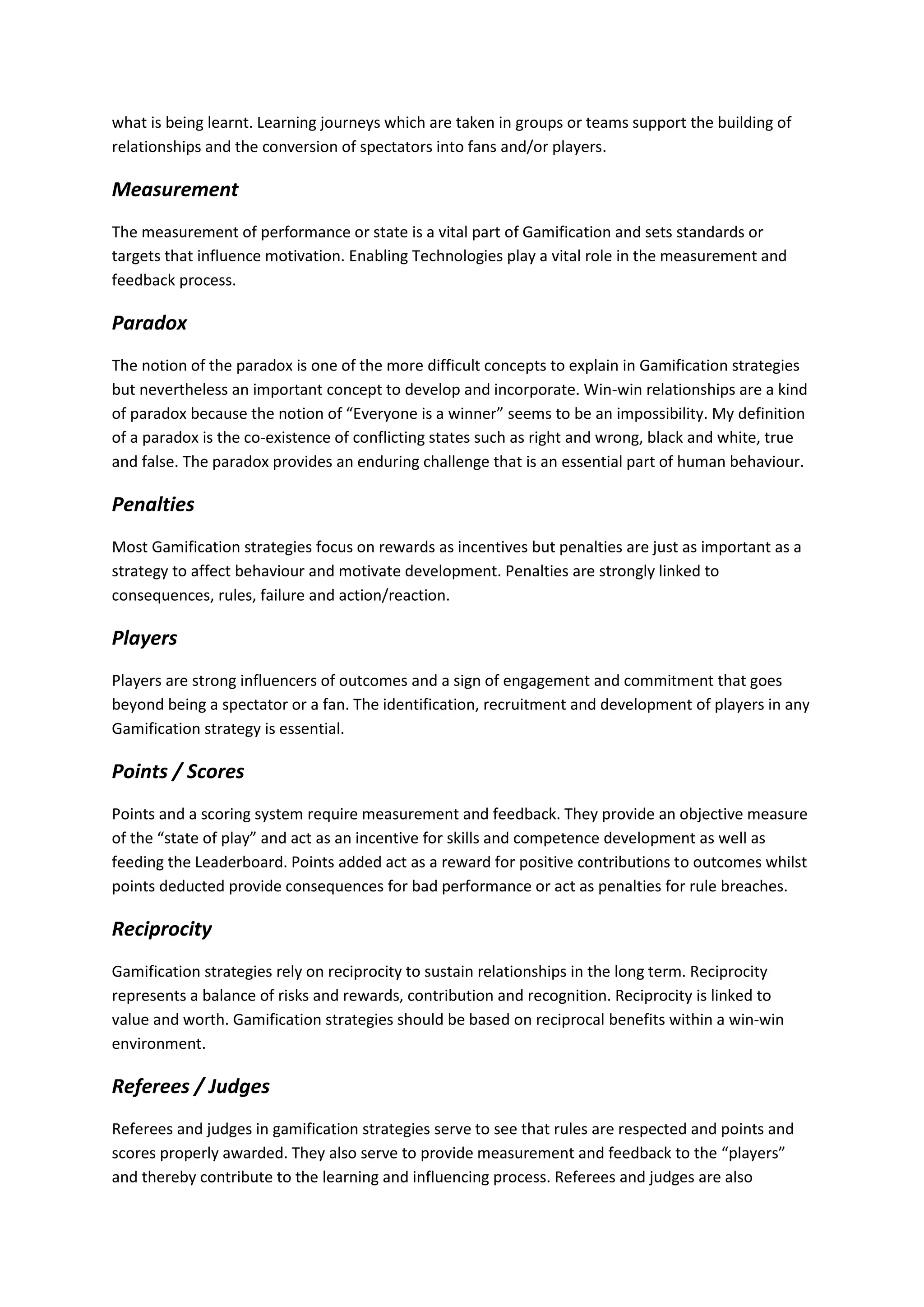 what is being learnt. Learning journeys which are taken in groups or teams support the building of
relationships and the conversion of spectators into fans and/or players.
Measurement
The measurement of performance or state is a vital part of Gamification and sets standards or
targets that influence motivation. Enabling Technologies play a vital role in the measurement and
feedback process.
Paradox
The notion of the paradox is one of the more difficult concepts to explain in Gamification strategies
but nevertheless an important concept to develop and incorporate. Win-win relationships are a kind
of paradox because the notion of “Everyone is a winner” seems to be an impossibility. My definition
of a paradox is the co-existence of conflicting states such as right and wrong, black and white, true
and false. The paradox provides an enduring challenge that is an essential part of human behaviour.
Penalties
Most Gamification strategies focus on rewards as incentives but penalties are just as important as a
strategy to affect behaviour and motivate development. Penalties are strongly linked to
consequences, rules, failure and action/reaction.
Players
Players are strong influencers of outcomes and a sign of engagement and commitment that goes
beyond being a spectator or a fan. The identification, recruitment and development of players in any
Gamification strategy is essential.
Points / Scores
Points and a scoring system require measurement and feedback. They provide an objective measure
of the “state of play” and act as an incentive for skills and competence development as well as
feeding the Leaderboard. Points added act as a reward for positive contributions to outcomes whilst
points deducted provide consequences for bad performance or act as penalties for rule breaches.
Reciprocity
Gamification strategies rely on reciprocity to sustain relationships in the long term. Reciprocity
represents a balance of risks and rewards, contribution and recognition. Reciprocity is linked to
value and worth. Gamification strategies should be based on reciprocal benefits within a win-win
environment.
Referees / Judges
Referees and judges in gamification strategies serve to see that rules are respected and points and
scores properly awarded. They also serve to provide measurement and feedback to the “players”
and thereby contribute to the learning and influencing process. Referees and judges are also
 