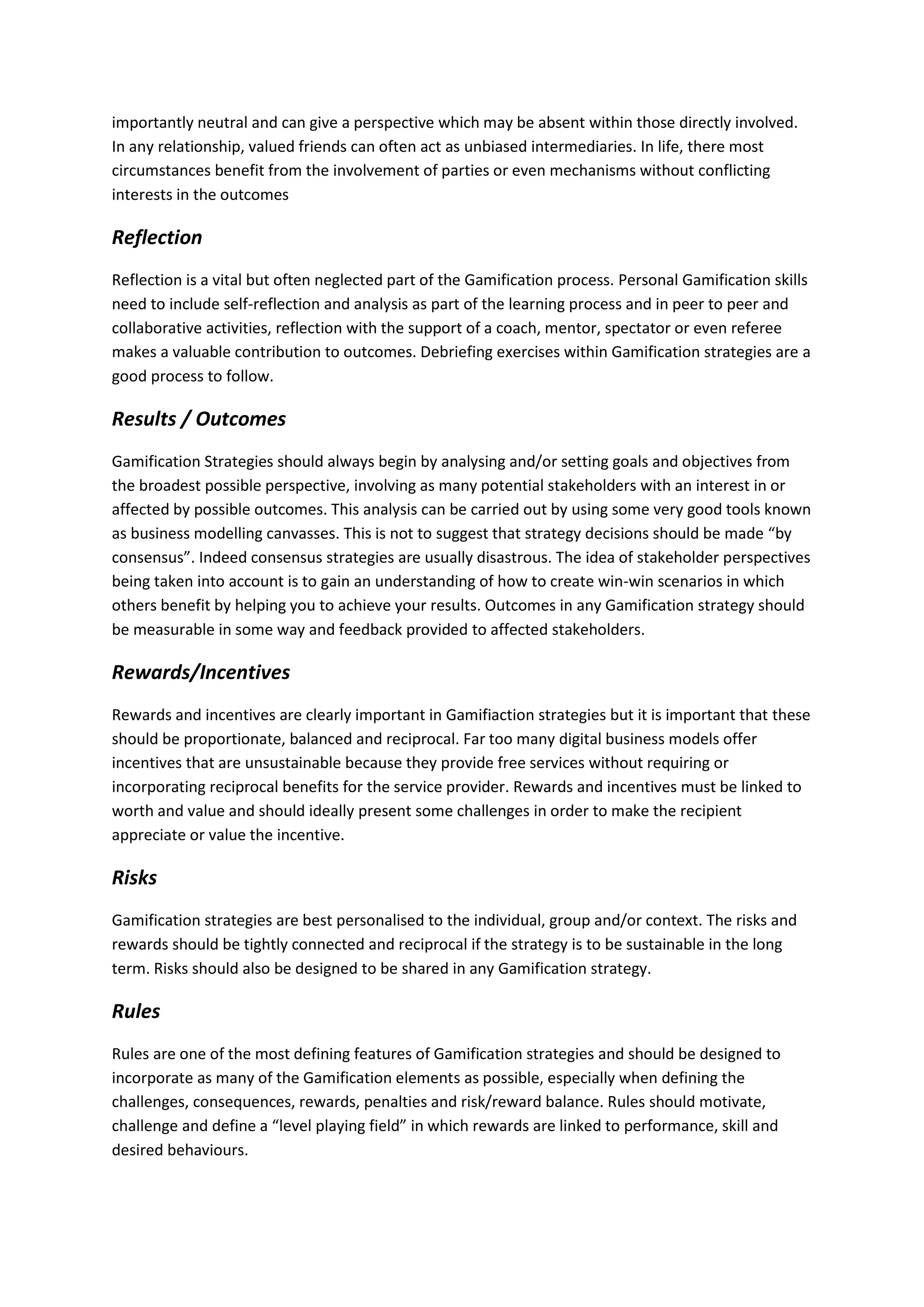 importantly neutral and can give a perspective which may be absent within those directly involved.
In any relationship, valued friends can often act as unbiased intermediaries. In life, there most
circumstances benefit from the involvement of parties or even mechanisms without conflicting
interests in the outcomes
Reflection
Reflection is a vital but often neglected part of the Gamification process. Personal Gamification skills
need to include self-reflection and analysis as part of the learning process and in peer to peer and
collaborative activities, reflection with the support of a coach, mentor, spectator or even referee
makes a valuable contribution to outcomes. Debriefing exercises within Gamification strategies are a
good process to follow.
Results / Outcomes
Gamification Strategies should always begin by analysing and/or setting goals and objectives from
the broadest possible perspective, involving as many potential stakeholders with an interest in or
affected by possible outcomes. This analysis can be carried out by using some very good tools known
as business modelling canvasses. This is not to suggest that strategy decisions should be made “by
consensus”. Indeed consensus strategies are usually disastrous. The idea of stakeholder perspectives
being taken into account is to gain an understanding of how to create win-win scenarios in which
others benefit by helping you to achieve your results. Outcomes in any Gamification strategy should
be measurable in some way and feedback provided to affected stakeholders.
Rewards/Incentives
Rewards and incentives are clearly important in Gamifiaction strategies but it is important that these
should be proportionate, balanced and reciprocal. Far too many digital business models offer
incentives that are unsustainable because they provide free services without requiring or
incorporating reciprocal benefits for the service provider. Rewards and incentives must be linked to
worth and value and should ideally present some challenges in order to make the recipient
appreciate or value the incentive.
Risks
Gamification strategies are best personalised to the individual, group and/or context. The risks and
rewards should be tightly connected and reciprocal if the strategy is to be sustainable in the long
term. Risks should also be designed to be shared in any Gamification strategy.
Rules
Rules are one of the most defining features of Gamification strategies and should be designed to
incorporate as many of the Gamification elements as possible, especially when defining the
challenges, consequences, rewards, penalties and risk/reward balance. Rules should motivate,
challenge and define a “level playing field” in which rewards are linked to performance, skill and
desired behaviours.
 