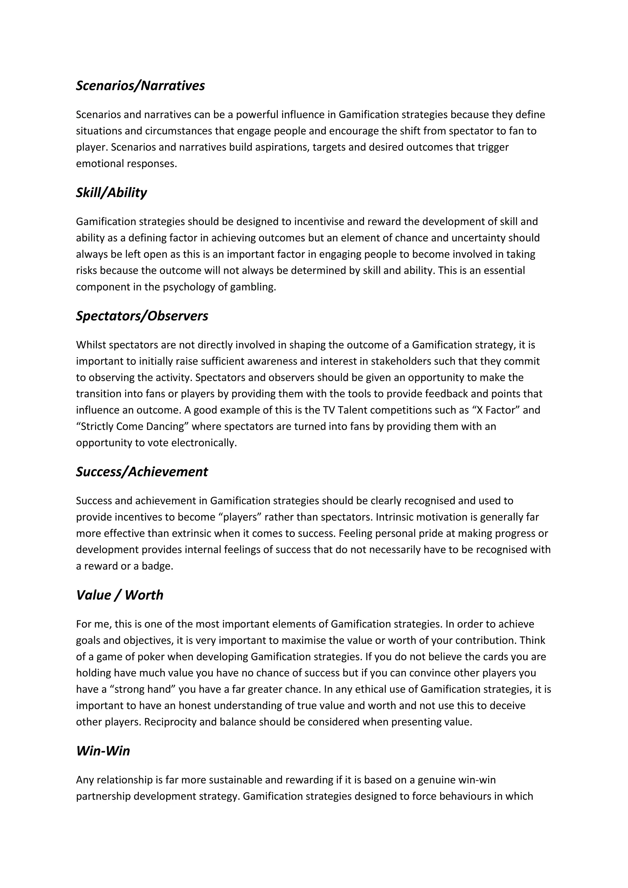 Scenarios/Narratives
Scenarios and narratives can be a powerful influence in Gamification strategies because they define
situations and circumstances that engage people and encourage the shift from spectator to fan to
player. Scenarios and narratives build aspirations, targets and desired outcomes that trigger
emotional responses.
Skill/Ability
Gamification strategies should be designed to incentivise and reward the development of skill and
ability as a defining factor in achieving outcomes but an element of chance and uncertainty should
always be left open as this is an important factor in engaging people to become involved in taking
risks because the outcome will not always be determined by skill and ability. This is an essential
component in the psychology of gambling.
Spectators/Observers
Whilst spectators are not directly involved in shaping the outcome of a Gamification strategy, it is
important to initially raise sufficient awareness and interest in stakeholders such that they commit
to observing the activity. Spectators and observers should be given an opportunity to make the
transition into fans or players by providing them with the tools to provide feedback and points that
influence an outcome. A good example of this is the TV Talent competitions such as “X Factor” and
“Strictly Come Dancing” where spectators are turned into fans by providing them with an
opportunity to vote electronically.
Success/Achievement
Success and achievement in Gamification strategies should be clearly recognised and used to
provide incentives to become “players” rather than spectators. Intrinsic motivation is generally far
more effective than extrinsic when it comes to success. Feeling personal pride at making progress or
development provides internal feelings of success that do not necessarily have to be recognised with
a reward or a badge.
Value / Worth
For me, this is one of the most important elements of Gamification strategies. In order to achieve
goals and objectives, it is very important to maximise the value or worth of your contribution. Think
of a game of poker when developing Gamification strategies. If you do not believe the cards you are
holding have much value you have no chance of success but if you can convince other players you
have a “strong hand” you have a far greater chance. In any ethical use of Gamification strategies, it is
important to have an honest understanding of true value and worth and not use this to deceive
other players. Reciprocity and balance should be considered when presenting value.
Win-Win
Any relationship is far more sustainable and rewarding if it is based on a genuine win-win
partnership development strategy. Gamification strategies designed to force behaviours in which
 