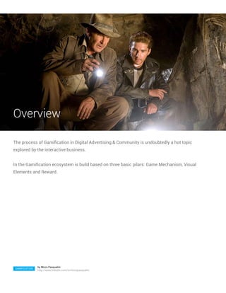 Overview

The process of Gamification in Digital Advertising & Community is undoubtedly a hot topic
explored by the interactive business.


In the Gamification ecosystem is build based on three basic pilars: Game Mechanism, Visual
Elements and Reward.




                by Mirco Pasqualini
 GAMIFICATION
                http://www.linkedin.com/in/mircopasqualini
 