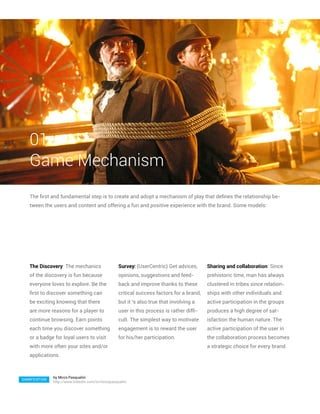 01
   Game Mechanism
   The first and fundamental step is to create and adopt a mechanism of play that defines the relationship be-
   tween the users and content and offering a fun and positive experience with the brand. Some models:




   The Discovery: The mechanics                     Survey: (UserCentric) Get advices,      Sharing and collaboration: Since
   of the discovery is fun because                  opinions, suggestions and feed-         prehistoric time, man has always
   everyone loves to explore. Be the                back and improve thanks to these        clustered in tribes since relation-
   first to discover something can                  critical success factors for a brand,   ships with other individuals and
   be exciting knowing that there                   but it ‘s also true that involving a    active participation in the groups
   are more reasons for a player to                 user in this process is rather diffi-   produces a high degree of sat-
   continue browsing. Earn points                   cult. The simplest way to motivate      isfaction the human nature. The
   each time you discover something                 engagement is to reward the user        active participation of the user in
   or a badge for loyal users to visit              for his/her participation.              the collaboration process becomes
   with more often your sites and/or                                                        a strategic choice for every brand.
   applications.



               by Mirco Pasqualini
GAMIFICATION
               http://www.linkedin.com/in/mircopasqualini
 