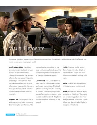 02
   Visual Elements
   The visual elements are part of the Gamification ecosystem. The audience aspect these specific of visual ele-
   ments in any game mechanism world:


   Notifications object: the object                   instant feedback provided by the       Profile: The user profile is the
   provides instant feedback for user                 progress bar visually motivates the    “home” user. View the details of
   actions thus involvement in-                       user to complete activities despite    his identity, his badge and more
   creases dramatically. The Notifier                 of the time that these require.        information relevant to show in his
   informs the user about the points                                                         stats.
   and badges earned, levels that                     Leaderboard: The Leader-board al-
   he/she has reached and all other                   lows users to confront each other      Social: Sharing and invite friends
   information important to the users.                and create competition. The Lead-      in the same game environment.
   The user chooses which informa-                    erboard normally includes a variety
   tion to receive and how often to                   of formats, comparing only friends,    Avatar: An avatar is a visual repre-
   receive it.                                        users of any platform or users who     sentation of the player. The avatar
                                                      share a relationship with the player   can be a simply picture (like Face-
   Progress Bar: The progress-bar is                  (usually people in proximity to the    book) or a more structured. Giving
   a simple concept in the process of                 player)                                a face to a player is a key factor in
   determining the gamification. The                                                         engaging with others.




                 by Mirco Pasqualini
GAMIFICATION
                 http://www.linkedin.com/in/mircopasqualini
 