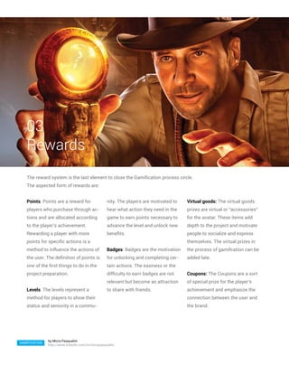 03
   Rewards
   The reward system is the last element to close the Gamification process circle.
   The aspected form of rewards are:


   Points: Points are a reward for                  nity. The players are motivated to   Virtual goods: The virtual goods
   players who purchase through ac-                 hear what action they need in the    prizes are virtual or “accessories”
   tions and are allocated according                game to earn points necessary to     for the avatar. These items add
   to the player’s achievement.                     advance the level and unlock new     depth to the project and motivate
   Rewarding a player with more                     benefits.                            people to socialize and express
   points for specific actions is a                                                      themselves. The virtual prizes in
   method to influence the actions of               Badges: Badges are the motivation    the process of gamifcation can be
   the user. The definition of points is            for unlocking and completing cer-    added late.
   one of the first things to do in the             tain actions. The easiness or the
   project preparation.                             difficulty to earn badges are not    Coupons: The Coupons are a sort
                                                    relevant but become an attraction    of special prize for the player’s
   Levels: The levels represent a                   to share with friends.               achievement and emphasize the
   method for players to show their                                                      connection between the user and
   status and seniority in a commu-                                                      the brand.




               by Mirco Pasqualini
GAMIFICATION
               http://www.linkedin.com/in/mircopasqualini
 