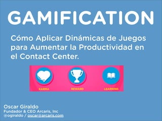 GAMIFICATION
   Cómo Aplicar Dinámicas de Juegos
   para Aumentar la Productividad en
   el Contact Center.




Oscar Giraldo
Fundador & CEO Arcaris, Inc
@ogiraldo / oscar@arcaris.com
 