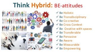 Think Hybrid: BE-attitudes
 Be Holistic
 Be Transdisciplinary
 Be Co-creative
 Be Cross Context
 Be Creative with spaces
 Be Transferable
 Be Pervasive
 Be Aware
 Be Measurable
 Be Empowering
 