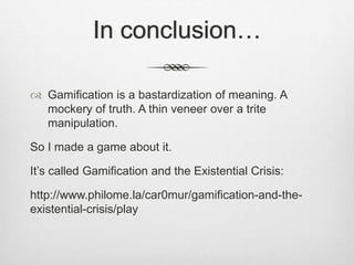 In conclusion…
 Gamification is a bastardization of meaning. A
mockery of truth. A thin veneer over a trite
manipulation.
So I made a game about it.
It’s called Gamification and the Existential Crisis:
http://www.philome.la/car0mur/gamification-and-the-
existential-crisis/play
 