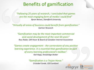 “Following 25 years of research, I concluded that games are the most engaging form of media I could find” 
Byron Reeves, Standford University 
“Virtually all areas of business could benefit from gamification.” 
Gartner Research 
“Gamification may be the most important commercial and social development of the next 50 years” 
Ross Rader, GM Hover & Board of Canadian Internet Association 
“Games create engagement - the cornerstone of any positive learning experience. It is essential that gamification be part of every learning professional's toolbox”. 
Karl Kapp, Knowledge Broker 
“Gamification is a Trojan Horse.” 
Cristobel Conde, CEO SunGard 
Benefits of gamification  