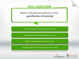 Convincing senior management of its value 
What is the greatest obstacle to the gamification of learning? 
Convincing the learner population of its value 
Effective and efficient game-learn design 
Satisfying regulators that training has taken place  