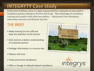 THE BRIEF 
• Make training fun for staff and keep the attention of the learner 
• Give learners a better understanding of corporate policies 
• Package information in a concise way 
• Reduce seat time 
• Track and ensure compliance 
• Effect a change in attitude toward compliance 
In the state of Illinois, there is a legal requirement for companies to train staff in workplace policies relating to Alcohol and Drugs. Take advantage of mandatory training and couple it with other key policies - Harassment Free Workplace, Information Security and Physical Security.  