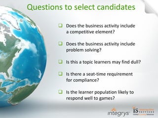 Does the business activity include a competitive element? 
Does the business activity include problem solving? 
Is this a topic learners may find dull? 
Is there a seat-time requirement for compliance? 
Is the learner population likely to respond well to games? 
Questions to select candidates  