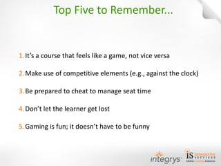 1.It’s a course that feels like a game, not vice versa 
2.Make use of competitive elements (e.g., against the clock) 
3.Be prepared to cheat to manage seat time 
4.Don’t let the learner get lost 
5.Gaming is fun; it doesn’t have to be funny 
Top Five to Remember...  