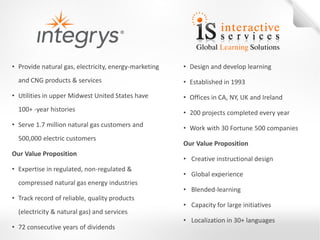 •Design and develop learning 
•Established in 1993 
•Offices in CA, NY, UK and Ireland 
•200 projects completed every year 
•Work with 30 Fortune 500 companies 
Our Value Proposition 
• Creative instructional design 
• Global experience 
• Blended-learning 
• Capacity for large initiatives 
• Localization in 30+ languages 
•Provide natural gas, electricity, energy-marketing and CNG products & services 
•Utilities in upper Midwest United States have 100+ -year histories 
•Serve 1.7 million natural gas customers and 500,000 electric customers Our Value Proposition 
•Expertise in regulated, non-regulated & compressed natural gas energy industries 
•Track record of reliable, quality products (electricity & natural gas) and services 
•72 consecutive years of dividends  