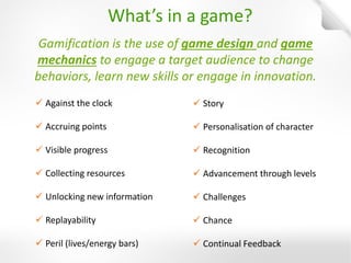 Gamification is the use of game design and game mechanics to engage a target audience to change behaviors, learn new skills or engage in innovation. 
Against the clock 
Accruing points 
Visible progress 
Collecting resources 
Unlocking new information 
Replayability 
Peril (lives/energy bars) 
Story 
Personalisation of character 
Recognition 
Advancement through levels 
Challenges 
Chance 
Continual Feedback 
What’s in a game?  