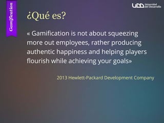 ¿Qué es?
« Gamification is not about squeezing
more out employees, rather producing
authentic happiness and helping players
flourish while achieving your goals»
2013 Hewlett-Packard Development Company
 