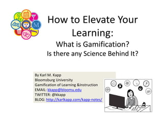 How to Elevate Your 
Learning:
What is Gamification? 
Is there any Science Behind It?
By Karl M. Kapp
Bloomsburg University
Gamification of Learning &Instruction 
EMAIL: kkapp@bloomu.edu
TWITTER: @kkapp
BLOG: http://karlkapp.com/kapp‐notes/

 