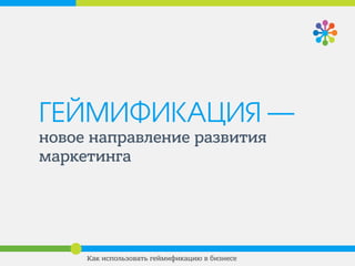 ГЕЙМИФИКАЦИЯ —
новое направление развития
маркетинга
Как использовать геймификацию в бизнесе
 