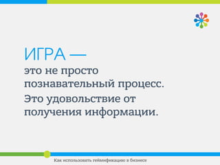 ИГРА —
это не просто
познавательный процесс.
Это удовольствие от
получения информации.
Как использовать геймификацию в бизнесе
 