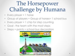 The Horsepower
     Challenge by Humana
•   Every player = 1 horse
•   Group of players = Group of horses= 1 school bus
•   Every player = 1 chip for step counting
•   Goal : the team with the most steps
•   Steps = points = school bus decoration
 