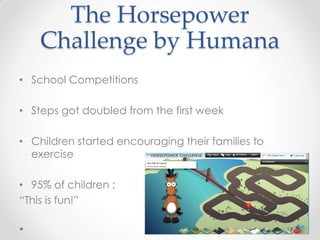 The Horsepower
    Challenge by Humana
• School Competitions

• Steps got doubled from the first week

• Children started encouraging their families to
  exercise

• 95% of children :
“This is fun!”
 