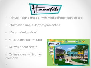 .
• “Virtual Neighborhood” with medical/sport centers etc

• Information about illnesses/prevention

• “Room of relaxation”

• Recipes for healthy food

• Quizzes about health

• Online games with other
members
 