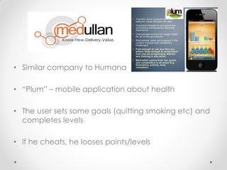 .

• Similar company to Humana

• “Plum” – mobile application about health

• The user sets some goals (quitting smoking etc) and
  completes levels

• If he cheats, he looses points/levels
 
