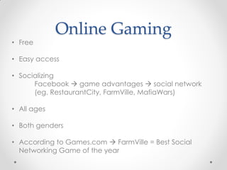Online Gaming
• Free

• Easy access

• Socializing
      Facebook  game advantages  social network
      (eg. RestaurantCity, FarmVille, MafiaWars)

• All ages

• Both genders

• According to Games.com  FarmVille = Best Social
  Networking Game of the year
 