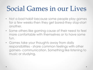 Social Games in our Lives
• Not a bad habit because some people play games
  for a few weeks-then they get bored-they stop-start
  another.
• Some others like gaming cause of their need to feel
  more confortable with themselves or to have some
  fun.
• Games take your thoughts away from daily
  responsibilities - share common feelings with other
  gamers- communication. Something like listening to
  music or studying.
 