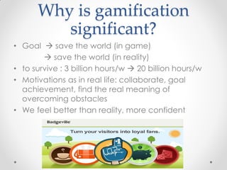 Why is gamification
         significant?
• Goal  save the world (in game)
         save the world (in reality)
• to survive : 3 billion hours/w  20 billion hours/w
• Motivations as in real life: collaborate, goal
  achievement, find the real meaning of
  overcoming obstacles
• We feel better than reality, more confident
 