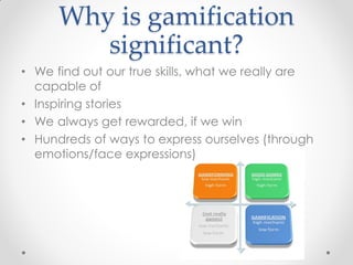 Why is gamification
         significant?
• We find out our true skills, what we really are
  capable of
• Inspiring stories
• We always get rewarded, if we win
• Hundreds of ways to express ourselves (through
  emotions/face expressions)
 