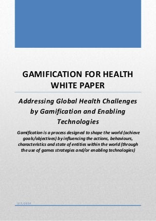 GAMIFICATION FOR HEALTH
WHITE PAPER
Addressing Global Health Challenges
by Gamification and Enabling
Technologies
Gamification is a process designed to shape the world (achieve
goals/objectives) by influencing the actions, behaviours,
characteristics and state of entities within the world (through
the use of games strategies and/or enabling technologies)
3/5/2014
 