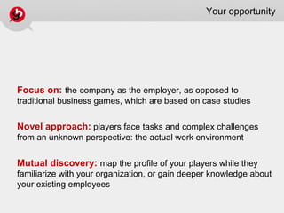 Your opportunity
Focus on: the company as the employer, as opposed to
traditional business games, which are based on case studies
Novel approach: players face tasks and complex challenges
from an unknown perspective: the actual work environment
Mutual discovery: map the profile of your players while they
familiarize with your organization, or gain deeper knowledge about
your existing employees
 