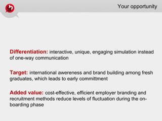 Your opportunity
Differentiation: interactive, unique, engaging simulation instead
of one-way communication
Target: international awereness and brand building among fresh
graduates, which leads to early committment
Added value: cost-effective, efficient employer branding and
recruitment methods reduce levels of fluctuation during the on-
boarding phase
 