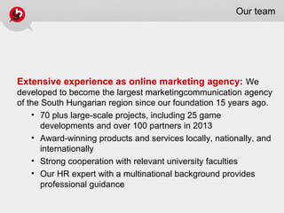 Our team
Extensive experience as online marketing agency: We
developed to become the largest marketingcommunication agency
of the South Hungarian region since our foundation 15 years ago.
• 70 plus large-scale projects, including 25 game
developments and over 100 partners in 2013
• Award-winning products and services locally, nationally, and
internationally
• Strong cooperation with relevant university faculties
• Our HR expert with a multinational background provides
professional guidance
 