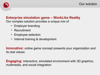 Our solution
Enterprise simulation game – WorkLike Reality
Our complex solution provides a unique mix of:
• Employer branding
• Recruitment
• Employee selection
• Internal training & development
Innovative: online game concept presents your organization and
its real values
Engaging: interactive, simulated environment with 3D graphics,
multimedia, and social integration
 