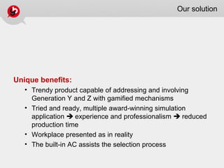 Our solution
Unique benefits:
• Trendy product capable of addressing and involving
Generation Y and Z with gamified mechanisms
• Tried and ready, multiple award-winning simulation
application  experience and professionalism  reduced
production time
• Workplace presented as in reality
• The built-in AC assists the selection process
 