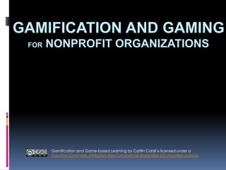 GAMIFICATION AND GAMING
FOR NONPROFIT ORGANIZATIONS
Gamification and Game-based Learning by Caitlin Cahill is licensed under a
Creative Commons Attribution-NonCommercial-ShareAlike 3.0 Unported License.
 