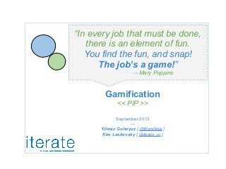 Gamification
<< PIP >>
September 2013
---
Yilmaz Guleryuz [ @WareNinja ]
Kim Leskovsky [ @iterate_no ]
“In every job that must be done,
there is an element of fun.
You find the fun, and snap!
The job’s a game!”
-- Mary Poppins
 