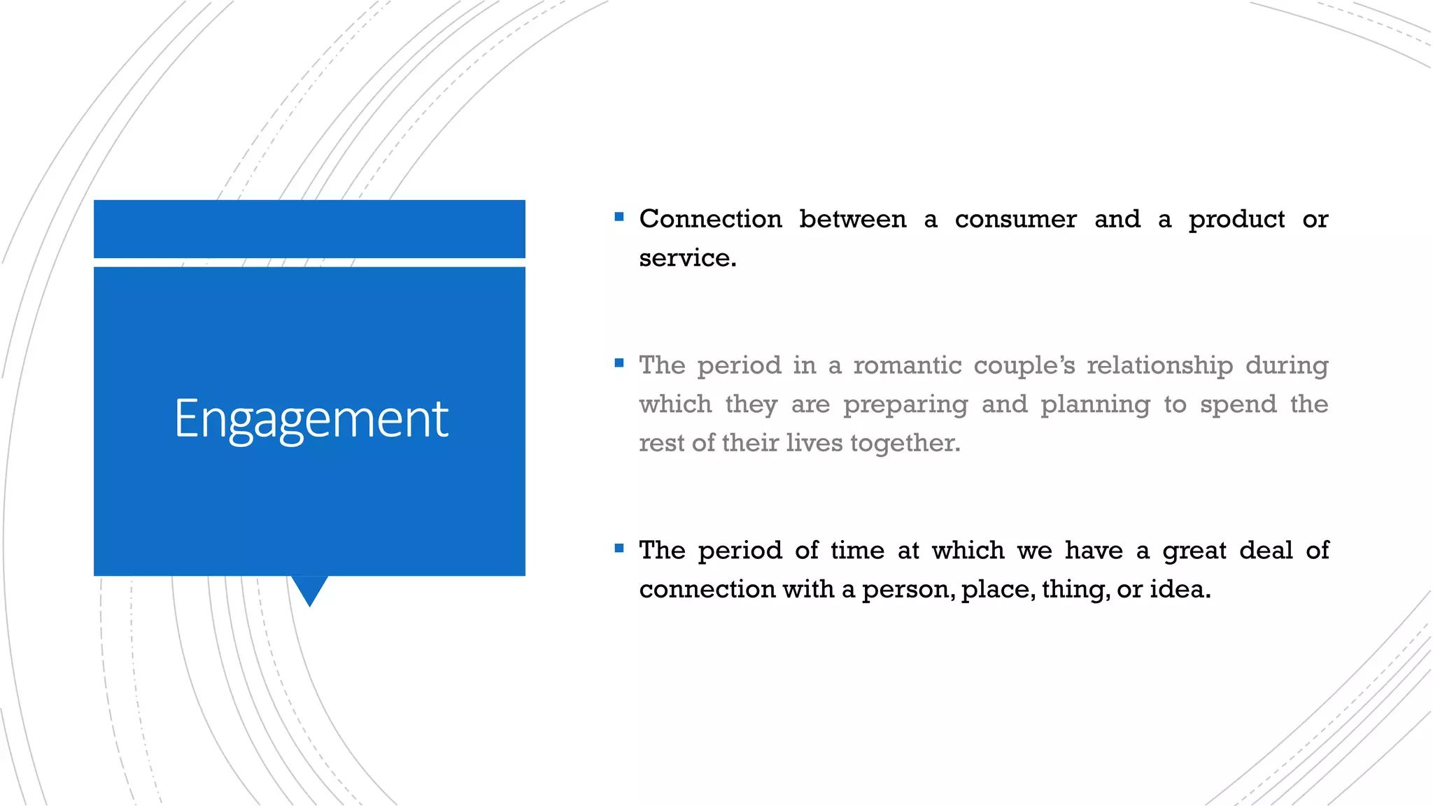 Engagement
§ Connection between a consumer and a product or
service.
§ The period in a romantic couple’s relationship during
which they are preparing and planning to spend the
rest of their lives together.
§ The period of time at which we have a great deal of
connection with a person, place, thing, or idea.
 