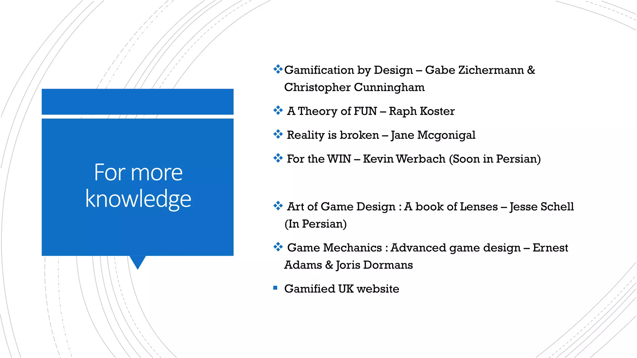 For	more	
knowledge
vGamification by Design – Gabe Zichermann &
Christopher Cunningham
v A Theory of FUN – Raph Koster
v Reality is broken – Jane Mcgonigal
v For the WIN – Kevin Werbach (Soon in Persian)
v Art of Game Design : A book of Lenses – Jesse Schell
(In Persian)
v Game Mechanics : Advanced game design – Ernest
Adams & Joris Dormans
§ Gamified UK website
 