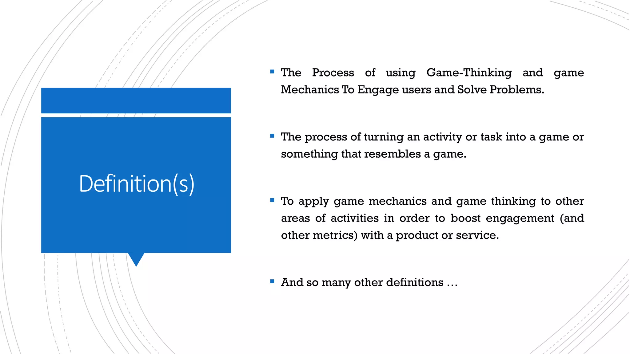 Definition(s)
§ The Process of using Game-Thinking and game
Mechanics To Engage users and Solve Problems.
§ The process of turning an activity or task into a game or
something that resembles a game.
§ To apply game mechanics and game thinking to other
areas of activities in order to boost engagement (and
other metrics) with a product or service.
§ And so many other definitions …
 