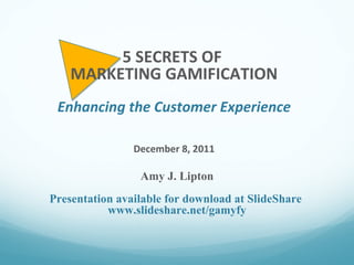 Amy J. Lipton Presentation available for download at SlideShare  www.slideshare.net/gamyfy 5 SECRETS OF  MARKETING GAMIFICATION Enhancing the Customer Experience December 8, 2011 