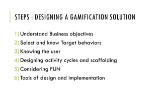 STEPS : DESIGNING A GAMIFICATION SOLUTION
1) Understand Business objectives
2) Select and know Target behaviors
3) Knowing the user
4) Designing activity cycles and scaffolding
5) Considering FUN
6) Tools of design and implementation
 