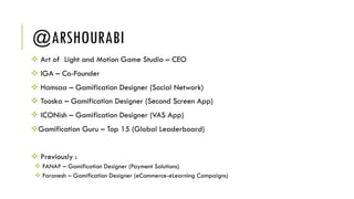 @ARSHOURABI
v Art of Light and Motion Game Studio – CEO
v IGA – Co-Founder
v Hamsaa – Gamification Designer (Social Network)
v Tooska – Gamification Designer (Second Screen App)
v ICONish – Gamification Designer (VAS App)
vGamification Guru – Top 15 (Global Leaderboard)
v Previously :
v FANAP – Gamification Designer (Payment Solutions)
v Faranesh – Gamification Designer (eCommerce-eLearning Campaigns)
 