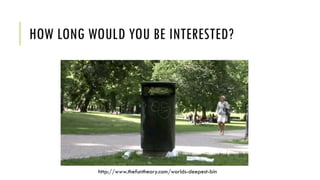 HOW LONG WOULD YOU BE INTERESTED?
http://www.thefuntheory.com/worlds-deepest-bin
 