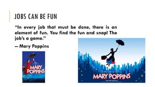 JOBS CAN BE FUN
“In every job that must be done, there is an
element of fun. You find the fun and snap! The
job’s a game.”
-- Mary Poppins
 