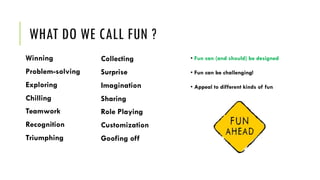 WHAT DO WE CALL FUN ?
Winning
Problem-solving
Exploring
Chilling
Teamwork
Recognition
Triumphing
• Fun can (and should) be designed
• Fun can be challenging!
• Appeal to different kinds of fun
Collecting
Surprise
Imagination
Sharing
Role Playing
Customization
Goofing off
 