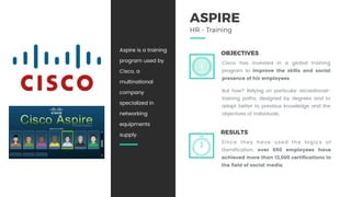 OBJECTIVES
Cisco has invested in a global training
program to improve the skills and social
presence of his employees.
But how? Relying on particular recreational-
training paths, designed by degrees and to
adapt better to previous knowledge and the
objectives of individuals.
ASPIRE
HR - Training
RESULTS
Since they have used the logics of
Gamification, over 650 employees have
achieved more than 13,000 certifications in
the field of social media.
Aspire is a training
program used by
Cisco, a
multinational
company
specialized in
networking
equipments
supply.
 