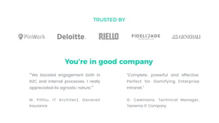 TRUSTED BY
You’re in good company
“"We boosted engagement both in
B2C and internal processes. I really
appreciated its agnostic nature.””
M. Pillitu, IT Architect, Generali
Insurance
“Complete, powerful and effective.
Perfect for Gamifying Enterprise
Intranet.”
G. Celentano, Technical Manager,
Teorema IT Company
 