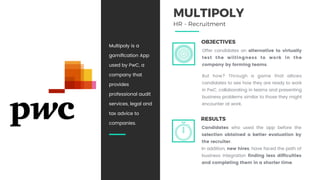 OBJECTIVES
Offer candidates an alternative to virtually
test the willingness to work in the
company by forming teams.
But how? Through a game that allows
candidates to see how they are ready to work
in PwC, collaborating in teams and presenting
business problems similar to those they might
encounter at work.
RESULTS
Candidates who used the app before the
selection obtained a better evaluation by
the recruiter.
In addition, new hires, have faced the path of
business integration finding less difficulties
and completing them in a shorter time.
Multipoly is a
gamiﬁcation App
used by PwC, a
company that
provides
professional audit
services, legal and
tax advice to
companies.
MULTIPOLY
HR - Recruitment
 